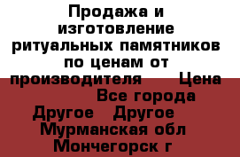 Продажа и изготовление ритуальных памятников по ценам от производителя!!! › Цена ­ 5 000 - Все города Другое » Другое   . Мурманская обл.,Мончегорск г.